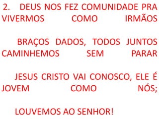 2. DEUS NOS FEZ COMUNIDADE PRA
VIVERMOS      COMO      IRMÃOS

   BRAÇOS DADOS, TODOS JUNTOS
CAMINHEMOS      SEM     PARAR

   JESUS CRISTO VAI CONOSCO, ELE É
JOVEM          COMO          NÓS;

  LOUVEMOS AO SENHOR!
 