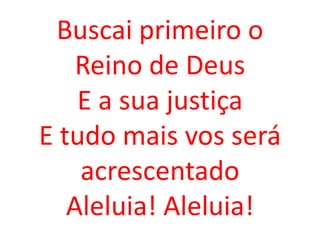Buscai primeiro o
    Reino de Deus
    E a sua justiça
E tudo mais vos será
    acrescentado
   Aleluia! Aleluia!
 