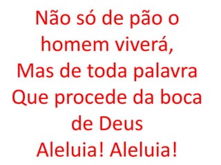 Não só de pão o
  homem viverá,
Mas de toda palavra
Que procede da boca
      de Deus
  Aleluia! Aleluia!
 