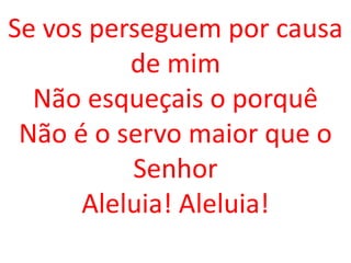Se vos perseguem por causa
          de mim
  Não esqueçais o porquê
 Não é o servo maior que o
          Senhor
      Aleluia! Aleluia!
 