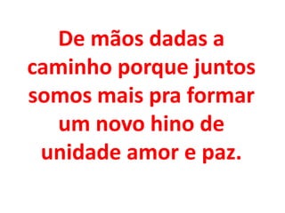 De mãos dadas a
caminho porque juntos
somos mais pra formar
  um novo hino de
 unidade amor e paz.
 