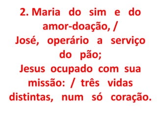 2. Maria do sim e do
       amor-doação, /
 José, operário a serviço
           do pão;
  Jesus ocupado com sua
    missão: / três vidas
distintas, num só coração.
 