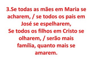 3.Se todas as mães em Maria se
acharem, / se todos os pais em
       José se espelharem,
 Se todos os filhos em Cristo se
      olharem, / serão mais
     família, quanto mais se
             amarem.
 