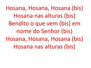 Hosana, Hosana, Hosana (bis)
  Hosana nas alturas (bis)
 Bendito o que vem (bis) em
   nome do Senhor (bis)
Hosana, Hosana, Hosana (bis)
  Hosana nas alturas (bis)
 