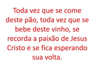 Toda vez que se come
deste pão, toda vez que se
   bebe deste vinho, se
recorda a paixão de Jesus
Cristo e se fica esperando
         sua volta.
 