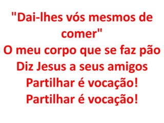 "Dai-lhes vós mesmos de
          comer"
O meu corpo que se faz pão
  Diz Jesus a seus amigos
   Partilhar é vocação!
   Partilhar é vocação!
 