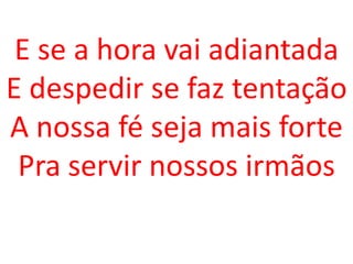 E se a hora vai adiantada
E despedir se faz tentação
A nossa fé seja mais forte
 Pra servir nossos irmãos
 
