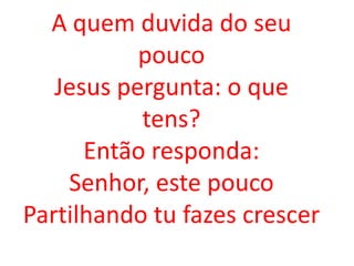 A quem duvida do seu
           pouco
   Jesus pergunta: o que
           tens?
      Então responda:
    Senhor, este pouco
Partilhando tu fazes crescer
 