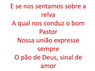 E se nos sentamos sobre a
            relva
A qual nos conduz o bom
           Pastor
   Nossa união expresse
          sempre
 O pão de Deus, sinal de
           amor
 