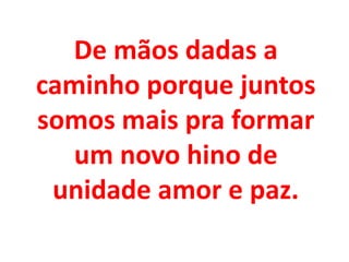 De mãos dadas a
caminho porque juntos
somos mais pra formar
  um novo hino de
 unidade amor e paz.
 