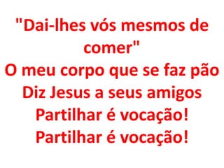 "Dai-lhes vós mesmos de
          comer"
O meu corpo que se faz pão
  Diz Jesus a seus amigos
   Partilhar é vocação!
   Partilhar é vocação!
 