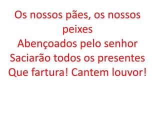 Os nossos pães, os nossos
           peixes
 Abençoados pelo senhor
Saciarão todos os presentes
Que fartura! Cantem louvor!
 