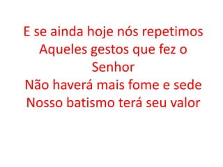 E se ainda hoje nós repetimos
   Aqueles gestos que fez o
            Senhor
Não haverá mais fome e sede
Nosso batismo terá seu valor
 