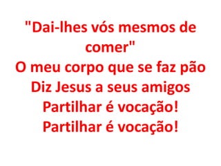 "Dai-lhes vós mesmos de
          comer"
O meu corpo que se faz pão
  Diz Jesus a seus amigos
   Partilhar é vocação!
   Partilhar é vocação!
 