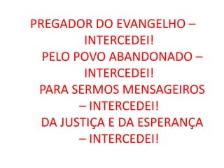 PREGADOR DO EVANGELHO –
         INTERCEDEI!
  PELO POVO ABANDONADO –
         INTERCEDEI!
 PARA SERMOS MENSAGEIROS
        – INTERCEDEI!
  DA JUSTIÇA E DA ESPERANÇA
        – INTERCEDEI!
 