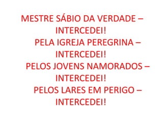 MESTRE SÁBIO DA VERDADE –
        INTERCEDEI!
   PELA IGREJA PEREGRINA –
        INTERCEDEI!
 PELOS JOVENS NAMORADOS –
        INTERCEDEI!
   PELOS LARES EM PERIGO –
        INTERCEDEI!
 