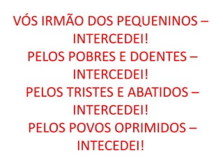 VÓS IRMÃO DOS PEQUENINOS –
         INTERCEDEI!
  PELOS POBRES E DOENTES –
         INTERCEDEI!
 PELOS TRISTES E ABATIDOS –
         INTERCEDEI!
  PELOS POVOS OPRIMIDOS –
          INTECEDEI!
 