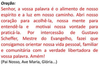 Oração:
Senhor, a vossa palavra é o alimento de nosso
espírito e a luz em nosso caminho. Abri nosso
coração para acolhê-la, nossa mente para
entendê-la e motivai nossa vontade para
praticá-la. Por intercessão de Gustavo
Scheffer, Mestre do Evangelho, fazei que
consigamos orientar nossa vida pessoal, familiar
e comunitária com a verdade libertadora de
vossa palavra. Amém!
(Pai Nosso, Ave Maria, Glória...)
 
