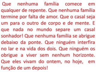 Que nenhuma família comece em
qualquer de repente. Que nenhuma família
termine por falta de amor. Que o casal seja
um para o outro de corpo e de mente. E
que nada no mundo separe um casal
sonhador! Que nenhuma família se abrigue
debaixo da ponte. Que ninguém interfira
no lar e na vida dos dois. Que ninguém os
obrigue a viver sem nenhum horizonte.
Que eles vivam do ontem, no hoje, em
função de um depois!
 