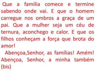 Que a família comece e termine
sabendo onde vai. E que o homem
carregue nos ombros a graça de um
pai. Que a mulher seja um céu de
ternura, aconchego e calor. E que os
filhos conheçam a força que brota do
amor!
   Abençoa,Senhor, as famílias! Amém!
Abençoa, Senhor, a minha também
(bis)
 