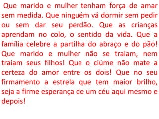 Que marido e mulher tenham força de amar
sem medida. Que ninguém vá dormir sem pedir
ou sem dar seu perdão. Que as crianças
aprendam no colo, o sentido da vida. Que a
família celebre a partilha do abraço e do pão!
Que marido e mulher não se traiam, nem
traiam seus filhos! Que o ciúme não mate a
certeza do amor entre os dois! Que no seu
firmamento a estrela que tem maior brilho,
seja a firme esperança de um céu aqui mesmo e
depois!
 