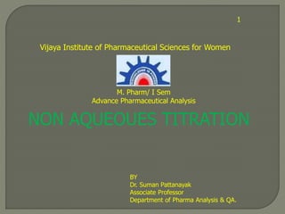 1
NON AQUEOUES TITRATION
BY
Dr. Suman Pattanayak
Associate Professor
Department of Pharma Analysis & QA.
Vijaya Institute of Pharmaceutical Sciences for Women
M. Pharm/ I Sem
Advance Pharmaceutical Analysis
 
