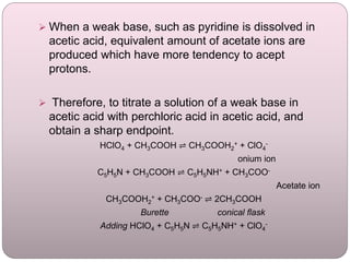  When a weak base, such as pyridine is dissolved in
acetic acid, equivalent amount of acetate ions are
produced which have more tendency to acept
protons.
 Therefore, to titrate a solution of a weak base in
acetic acid with perchloric acid in acetic acid, and
obtain a sharp endpoint.
HClO4 + CH3COOH ⇌ CH3COOH2
+ + ClO4
-
onium ion
C5H5N + CH3COOH ⇌ C5H5NH+ + CH3COO-
Acetate ion
CH3COOH2
+ + CH3COO- ⇌ 2CH3COOH
Burette conical flask
Adding HClO4 + C5H5N ⇌ C5H5NH+ + ClO4
-
 