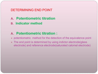 DETERMINING END POINT
A. Potentiometric titration
B. Indicator method
A. Potentiometric titration :
 potentiometric method for the detection of the equivalence point
 The end point is determined by using indictor electrode(glass
electrode) and reference electrode(saturated calomel electrode)
 