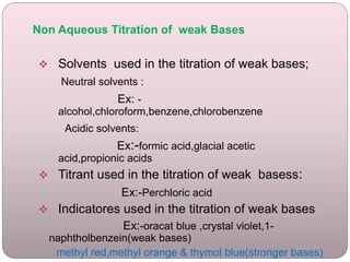 Non Aqueous Titration of weak Bases
 Solvents used in the titration of weak bases;
Neutral solvents :
Ex: -
alcohol,chloroform,benzene,chlorobenzene
Acidic solvents:
Ex:-formic acid,glacial acetic
acid,propionic acids
 Titrant used in the titration of weak basess:
Ex:-Perchloric acid
 Indicatores used in the titration of weak bases
Ex:-oracat blue ,crystal violet,1-
naphtholbenzein(weak bases)
methyl red,methyl orange & thymol blue(stronger bases)
 