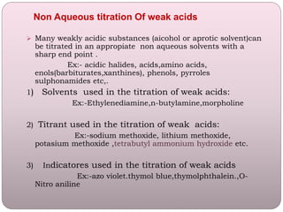  Many weakly acidic substances (aicohol or aprotic solvent)can
be titrated in an appropiate non aqueous solvents with a
sharp end point .
Ex:- acidic halides, acids,amino acids,
enols(barbiturates,xanthines), phenols, pyrroles
sulphonamides etc,.
1) Solvents used in the titration of weak acids:
Ex:-Ethylenediamine,n-butylamine,morpholine
2) Titrant used in the titration of weak acids:
Ex:-sodium methoxide, lithium methoxide,
potasium methoxide ,tetrabutyl ammonium hydroxide etc.
3) Indicatores used in the titration of weak acids
Ex:-azo violet.thymol blue,thymolphthalein.,O-
Nitro aniline
Non Aqueous titration Of weak acids
 