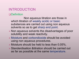 INTRODUCTION
Definition
Non aqueous titration are those in
which titration of weakly acidic or basic
substances are carried out using non aqueous
solvents so as to get sharp end point.
 Non aqueous solvents the disadvantages of poor
solubility and weak reactivity.
 Moisture and corbondioxide should be avoided
using non aqueous procedures.
 Moisture should be held to less than 0.05%.
 Standerdisation &titration should be carried out
as far as possible at the same temperature.
 