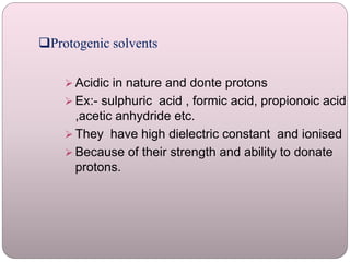 Protogenic solvents
 Acidic in nature and donte protons
 Ex:- sulphuric acid , formic acid, propionoic acid
,acetic anhydride etc.
 They have high dielectric constant and ionised
 Because of their strength and ability to donate
protons.
 