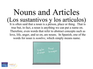 Nouns and Articles (Los sustantivos y los artículos) It is often said that a noun is a person, place or thing.  That is true but, in fact, a noun is anything we can put a name on.  Therefore, even words that refer to abstract concepts such as love, life, anger, and so on, are nouns.  In Spanish, one of the words for noun is  nombre , which simply means name.  