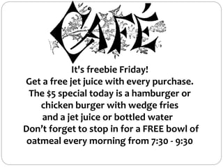It's freebie Friday!
Get a free jet juice with every purchase.
The $5 special today is a hamburger or
chicken burger with wedge fries
and a jet juice or bottled water
Don’t forget to stop in for a FREE bowl of
oatmeal every morning from 7:30 - 9:30
 