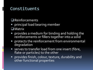 Constituents
Reinforcements
 principal load bearing member
Matrix
 provides a medium for binding and holding the
reinforcements or fillers together into a solid
 protects the reinforcement from environmental
degradation
 serves to transfer load from one insert (fibre,
flake or particles) to the other
 provides finish, colour, texture, durability and
other functional properties
 