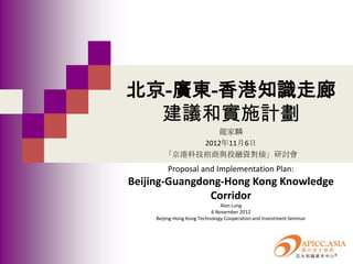 北京-廣東-香港知識走廊
  建議和實施計劃
                龍家麟
             2012年11月6日
        「京港科技招商與投融資對接」研討會
         Proposal and Implementation Plan:
Beijing-Guangdong-Hong Kong Knowledge
               Corridor
                                Alan Lung
                            6 November 2012
     Beijing-Hong Kong Technology Cooperation and Investment Seminar
 