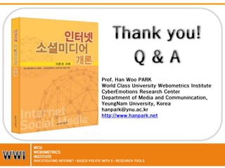 Prof. Han Woo PARK
World Class University Webometrics Institute
CyberEmotions Research Center
Department of Media and Communincation,
YeungNam University, Korea
hanpark@ynu.ac.kr
http://www.hanpark.net

WCU
WEBOMETRICS
INSTITUTE
INVESTIGATING INTERNET-BASED POLITIC WITH E-RESEARCH TOOLS

 