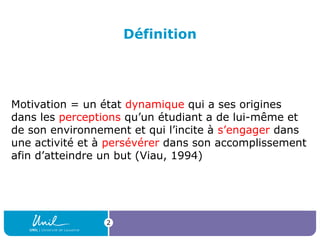 Définition

Motivation = un état dynamique qui a ses origines
dans les perceptions qu’un étudiant a de lui-même et
de son environnement et qui l’incite à s’engager dans
une activité et à persévérer dans son accomplissement
afin d’atteindre un but (Viau, 1994)

2

 