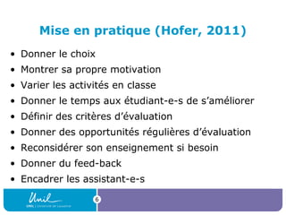 Mise en pratique (Hofer, 2011)
• Donner le choix
• Montrer sa propre motivation
• Varier les activités en classe
• Donner le temps aux étudiant-e-s de s’améliorer
• Définir des critères d’évaluation
• Donner des opportunités régulières d’évaluation
• Reconsidérer son enseignement si besoin
• Donner du feed-back
• Encadrer les assistant-e-s
6

 