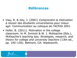Références

• Viau, R. & Joly, J. (2001) Comprendre la motivation
à réussir des étudiants universitaires pour mieux
agir. Communication au colloque de l’ACFAS 2001.
• Hofer, B. (2011). Motivation in the college
classroom. In M. Svinicki & W. J. McKeachie (Eds.),
McKeachie’s teaching tips. Strategies, research, and
theory for college and university teachers (13th ed.,
pp. 140–150). Belmont, CA: Wadsworth.

7

 