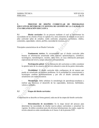 NORMA TÉCNICA NTP 833.924
PERUANA 5 de 18
5. PROCESO DE DISEÑO CURRICULAR DE PROGRAMAS
EDUCATIVOS DENTRO DE UN SISTEMA DE GESTIÓN DE LA CALIDAD, EN
UNA ORGANIZACIÓN EDUCATIVA
5.1 Diseño curricular: Es un proceso mediante el cual se transforman las
necesidades de los clientes (Véase el capítulo 4) y otros elementos de entrada en un nuevo
plan curricular (plan de estudios, malla curricular, programas curriculares, sílabos,
contenidos, capacidades, valores, perfiles, necesidad de recursos, etc.).
Principales características de un Diseño Curricular
- Fundamento teórico: Es recomendable que el diseño curricular deba
basarse en información actualizada sobre aspectos epistemológicos, científicos,
tecnológicos, metodológicos, sociales, entre otros; en cuya elaboración participen
especialistas del nivel y campo educativo correspondiente.
- Participación global: En la elaboración del currículum se debe considerar
la opinión tanto de los usuarios del servicio educativo como de las partes interesadas.
- Flexibilidad: El diseño curricular debe configurarse de tal manera que
pueda ser actualizado sin mayores problemas. En la actualidad los conocimientos y
tecnologías cambian permanentemente y por ello el diseño curricular debe
actualizarse con cierta frecuencia.
- Metodología: Debe señalarse la metodología de aprendizaje-enseñanza a
realizar que favorezca el desarrollo de las capacidades, destrezas, habilidades,
valores y actitudes.
5.2 Etapas del diseño curricular:
A continuación se describe en forma general, cada una de las etapas del diseño curricular:
- Determinación de necesidades: Es la etapa inicial del proceso para
determinar las necesidades de diseñar nuevos planes curriculares o actualizar los
vigentes. Se deben considerar para ello diversas informaciones, las cuales, según los
niveles educativos están consideradas en el Anexo A de la presente NTP.
 