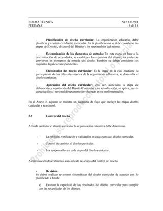 NORMA TÉCNICA NTP 833.924
PERUANA 6 de 18
- Planificación de diseño curricular: La organización educativa debe
planificar y controlar el diseño curricular. En la planificación se debe considerar las
etapas del Diseño, el control del Diseño y los responsables del mismo.
- Determinación de los elementos de entrada: En esta etapa, en base a la
determinación de necesidades, se establecen los requisitos del cliente, los cuales se
convierten en elementos de entrada del diseño. También se deben considerar los
requisitos legales correspondientes.
- Elaboración del diseño curricular: Es la etapa en la cual mediante la
participación de los diferentes niveles de la organización educativa, se desarrolla el
diseño curricular.
- Aplicación del diseño curricular: Una vez, concluída la etapa de
elaboración y aprobación del Diseño Curricular o su actualización, se aplica, previa
capacitación al personal directamente involucrado en su implementación.
En el Anexo B adjunto se muestra un diagrama de flujo que incluye las etapas diseño
curricular y su control.
5.3 Control del diseño
A fin de controlar el diseño curricular la organización educativa debe determinar.
- La revisión, verificación y validación en cada etapa del diseño curricular.
- Control de cambios al diseño curricular.
- Los responsables en cada etapa del diseño curricular.
A continuación describiremos cada una de las etapas del control de diseño:
- Revisión
Se deben realizar revisiones sistemáticas del diseño curricular de acuerdo con lo
planificado a fin de:
a) Evaluar la capacidad de los resultados del diseño curricular para cumplir
con las necesidades de los clientes.
 