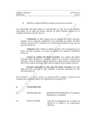NORMA TÉCNICA NTP 833.924
PERUANA 7 de 18
b) Identificar cualquier problema y proponer las acciones necesarias.
Los responsables del diseño deben ser representantes de cada una de las funciones
relacionadas con las etapas del diseño curricular. Se deben mantener registros de los
resultados del diseño curricular Anexo C.
- Verificación: Se debe asegurar que los resultados del diseño curricular,
cumplen con los requisitos establecidos en los elementos de entrada. Se deben
mantener registros de los resultados de la verificación y cualquier acción que sea
necesaria (Anexo D).
- Validación: Debe validarse el diseño curricular a fin de asegurarse que el
diseño curricular resultante, sea capaz de satisfacer los requisitos establecidos
(Anexo E).
- Control de cambios del diseño curricular: Los cambios del Diseño
Curricular deben identificarse y mantener registros de la revisión, verificación y
validación. Antes de aprobarse para su aplicación se debe incluir la evaluación del
efecto de los cambios realizados. Debe existir un registro de los cambios (Anexo F).
- Personal responsable en cada etapa del diseño curricular: Para cada
etapa del diseño curricular se debe establecer el personal responsable de cada
actividad (Anexo G).
En las Figuras 1 y 2 que se anexan a la presente NTP, se grafica el alcance de los
resultados que se pretende obtener con la aplicación de la presente NTP.
6. ANTECEDENTES
6.1 NTP-ISO 9000:2007 SISTEMAS DE GESTION DE LA CALIDAD.
Fundamentos y vocabulario
6.2 NTP 833.923:2006 Guía para la implantación de un sistema de
gestión de la calidad en una organización
educativa
 