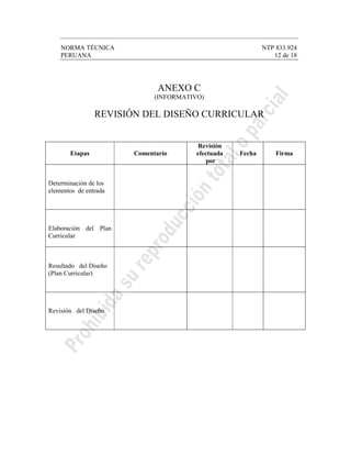 NORMA TÉCNICA NTP 833.924
PERUANA 12 de 18
ANEXO C
(INFORMATIVO)
REVISIÓN DEL DISEÑO CURRICULAR
Etapas Comentario
Revisión
efectuada
por
Fecha Firma
Determinación de los
elementos de entrada
Elaboración del Plan
Curricular
Resultado del Diseño
(Plan Curricular)
Revisión del Diseño
 