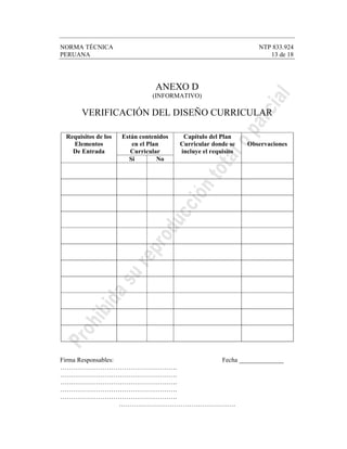 NORMA TÉCNICA NTP 833.924
PERUANA 13 de 18
ANEXO D
(INFORMATIVO)
VERIFICACIÓN DEL DISEÑO CURRICULAR
Están contenidos
en el Plan
Curricular
Requisitos de los
Elementos
De Entrada
Si No
Capítulo del Plan
Curricular donde se
incluye el requisito
Observaciones
Firma Responsables: Fecha ______________
……………………………………………….
……………………………………………….
……………………………………………….
……………………………………………….
……………………………………………….
……………………………………………….
 
