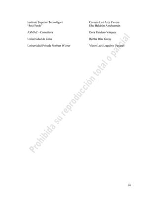 iii
Instituto Superior Tecnológico Carmen Luz Arce Cavero
“José Pardo” Elsa Baldeón Astuhuamán
ASMAC - Consultora Dora Panduro Vásquez
Universidad de Lima Bertha Díaz Garay
Universidad Privada Norbert Wiener Víctor Luís Izaguirre Pasquel
 