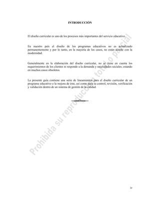 iv
INTRODUCCIÓN
El diseño curricular es uno de los procesos más importantes del servicio educativo.
En nuestro país el diseño de los programas educativos no es actualizado
permanentemente y por lo tanto, en la mayoría de los casos, no están acorde con la
modernidad.
Generalmente en la elaboración del diseño curricular, no se tiene en cuenta los
requerimientos de los clientes ni responde a la demanda y necesidades sociales; estando
en muchos casos obsoletos.
La presente guía contiene una serie de lineamientos para el diseño curricular de un
programa educativo o la mejora de éste, así como para su control, revisión, verificación
y validación dentro de un sistema de gestión de la calidad.
---oooOooo---
 