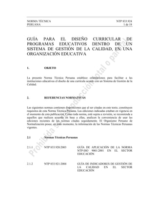 NORMA TÉCNICA NTP 833.924
PERUANA 1 de 18
GUÍA PARA EL DISEÑO CURRICULAR DE
PROGRAMAS EDUCATIVOS DENTRO DE UN
SISTEMA DE GESTIÓN DE LA CALIDAD, EN UNA
ORGANIZACIÓN EDUCATIVA
1. OBJETO
La presente Norma Técnica Peruana establece orientaciones para facilitar a las
instituciones educativas el diseño de una currícula acorde con un Sistema de Gestión de la
Calidad.
2. REFERENCIAS NORMATIVAS
Las siguientes normas contienen disposiciones que al ser citadas en este texto, constituyen
requisitos de esta Norma Técnica Peruana. Las ediciones indicadas estaban en vigencia en
el momento de esta publicación. Como toda norma, está sujeta a revisión, se recomienda a
aquellos que realicen acuerdo en base a ellas, analicen la conveniencia de usar las
ediciones recientes de las normas citadas seguidamente. El Organismo Peruano de
Normalización posee, en todo momento, la información de las Normas Técnicas Peruanas
vigentes.
2.1 Normas Técnicas Peruanas
2.1.1 NTP 833.920:2003 GUÍA DE APLICACIÓN DE LA NORMA
NTP-ISO 9001:2001 EN EL SECTOR
EDUCACIÓN
2.1.2 NTP 833.921:2004 GUÍA DE INDICADORES DE GESTIÓN DE
LA CALIDAD EN EL SECTOR
EDUCACIÓN
 