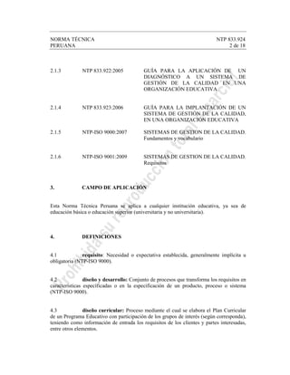 NORMA TÉCNICA NTP 833.924
PERUANA 2 de 18
2.1.3 NTP 833.922:2005 GUÍA PARA LA APLICACIÓN DE UN
DIAGNÓSTICO A UN SISTEMA DE
GESTIÓN DE LA CALIDAD EN UNA
ORGANIZACIÓN EDUCATIVA.
2.1.4 NTP 833.923:2006 GUÍA PARA LA IMPLANTACIÓN DE UN
SISTEMA DE GESTIÓN DE LA CALIDAD,
EN UNA ORGANIZACIÓN EDUCATIVA
2.1.5 NTP-ISO 9000:2007 SISTEMAS DE GESTION DE LA CALIDAD.
Fundamentos y vocabulario
2.1.6 NTP-ISO 9001:2009 SISTEMAS DE GESTION DE LA CALIDAD.
Requisitos
3. CAMPO DE APLICACIÓN
Esta Norma Técnica Peruana se aplica a cualquier institución educativa, ya sea de
educación básica o educación superior (universitaria y no universitaria).
4. DEFINICIONES
4.1 requisito: Necesidad o expectativa establecida, generalmente implícita u
obligatoria (NTP-ISO 9000).
4.2 diseño y desarrollo: Conjunto de procesos que transforma los requisitos en
características específicadas o en la especificación de un producto, proceso o sistema
(NTP-ISO 9000).
4.3 diseño curricular: Proceso mediante el cual se elabora el Plan Curricular
de un Programa Educativo con participación de los grupos de interés (según corresponda),
teniendo como información de entrada los requisitos de los clientes y partes interesadas,
entre otros elementos.
 