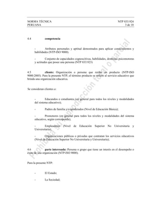 NORMA TÉCNICA NTP 833.924
PERUANA 3 de 18
4.4 competencia
- Atributos personales y aptitud demostrados para aplicar conocimientos y
habilidades (NTP-ISO 9000).
- Conjunto de capacidades cognoscitivas, habilidades, destrezas psicomotoras
y actitudes que posee una persona (NTP 833.923)
4.5 cliente: Organización o persona que recibe un producto (NTP-ISO
9000:2005). Para la presente NTP, el término producto se refiere al servicio educativo que
brinda una organización educativa.
Se consideran clientes a:
- Educandos o estudiantes (en general para todos los niveles y modalidades
del sistema educativo);
- Padres de familia y/o apoderados (Nivel de Educación Básica);
- Promotores (en general para todos los niveles y modalidades del sistema
educativo, según corresponda);
- Empleadores (Nivel de Educación Superior No Universitaria y
Universitaria);
- Organizaciones públicas o privadas que contratan los servicios educativos
(Nivel de Educación Superior No Universitaria y Universitaria);
4.6 parte interesada: Persona o grupo que tiene un interés en el desempeño o
éxito de una organización (NTP-ISO 9000).
Para la presente NTP:
- El Estado;
- La Sociedad;
 